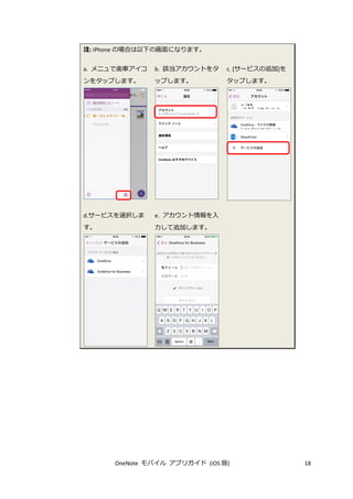 OneNote モバイル アプリガイド (iOS 版) 18
注: iPhone の場合は以下の画面になります。
a. メニュで歯車アイコ
ンをタップします。
b. 該当アカウントをタ
ップします。
c. [サービスの追加]を
タップします。
d.サービスを選択しま
す。
e. アカウント情報を入
力して追加します。
 