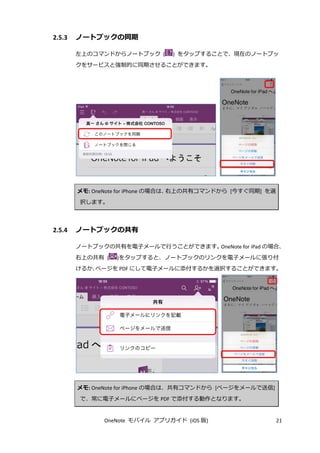 OneNote モバイル アプリガイド (iOS 版) 21
2.5.3 ノートブックの同期
左上のコマンドからノートブック ( ) をタップすることで、現在のノートブッ
クをサービスと強制的に同期させることができます。
メモ: OneNote for iPhone の場合は、右上の共有コマンドから [今すぐ同期] を選
択します。
2.5.4 ノートブックの共有
ノートブックの共有を電子メールで行うことができます。OneNote for iPad の場合、
右上の共有 ( )をタップすると、ノートブックのリンクを電子メールに張り付
けるか、ページを PDF にして電子メールに添付するかを選択することができます。
メモ: OneNote for iPhone の場合は、共有コマンドから [ページをメールで送信]
で、常に電子メールにページを PDF で添付する動作となります。
 