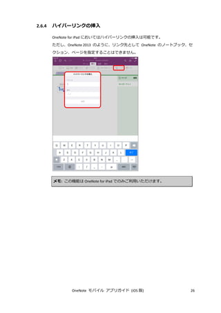 OneNote モバイル アプリガイド (iOS 版) 26
2.6.4 ハイパーリンクの挿入
OneNote for iPad においてはハイパーリンクの挿入は可能です。
ただし、OneNote 2013 のように、リンク先として OneNote のノートブック、セ
クション、ページを指定することはできません。
メモ: この機能は OneNote for iPad でのみご利用いただけます。
 