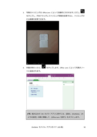 OneNote モバイル アプリガイド (iOS 版) 30
3. 写真のトリミングは Office Lens によって自動的に行われます。ただし、
をタップし、円をドラッグしてトリミング領域を変更すると、トリミングさ
れる画像を変更できます。
4. 作業が終わったら、 をタップします。Office Lens によって写真がノー
トに追加されます。
メモ: 組み込みの iOS カメラ アプリに戻すには、[設定]、[OneNote]、[カ
メラの設定] の順に移動して、[Office Lens を使う] をオフにします。
 