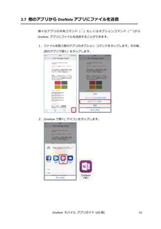 OneNote モバイル アプリガイド (iOS 版) 33
2.7 他のアプリから OneNote アプリにファイルを送信
様々なアプリの共有コマンド ( ) もしくはオプションコマンド ( )から
OneNote アプリにファイルを送信することができます。
１．ファイルを扱う他のアプリのオプション コマンドをタップします。その後、
[別のアプリで開く] をタップします。
２．[OneNote で開く] アイコンをタップします。
 
