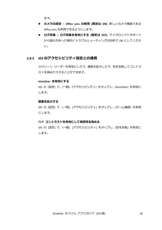 OneNote モバイル アプリガイド (iOS 版) 36
ます。
 カメラの設定 – Office Lens の使用 (既定は ON): 新しいカメラ機能である
Office Lens を利用できるようにします。
 ログ収集 – ログ収集を有効にする (既定は OFF): マイクロソフトサポート
から指示があった場合にトラブルシューティングの目的で ON にしてくださ
い。
2.8.2 iOS のアクセシビリティ設定との連携
スクリーン リーダーを有効にしたり、画面を拡大したり、色を反転してコントラ
ストを高めたりすることができます。
VoiceOver を有効にする
iOS の [設定] で、[一般]、[アクセシビリティ] をタップし、[VoiceOver] を有効に
します。
画面を拡大する
iOS の [設定] で、[一般]、[アクセシビリティ] をタップし、[ズーム機能] を有効
にします。
ハイ コントラストを有効にして視認性を高める
iOS の [設定] で、[一般]、[アクセシビリティ] をタップし、[色を反転] を有効に
します。
 
