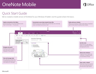 OneNote Mobile
Quick Start Guide
We’ve created a mobile version of OneNote for your Windows 10 tablet. Use this guide to learn the basics.
Explore commands on the ribbon
Browse the ribbon to see what OneNote can do.
Tap or click the tabs — it’s up to you.
Navigate and search
Tap here to search or print
your notes, go to a specific
notebook, or set options.
Easily undo your mistakes
When you’re working in tablet mode without a keyboard,
tap the Undo button to quickly erase mistakes.
Concentrate on your ideas instead of your files
OneNote saves your notebook files automatically and continually,
so you can always focus on your work.
View and manage notes
Tap a page tab to switch to it,
or press and hold a tab to see
more options for that page.
Go full-screen
Maximize your note-taking
space on a small device screen
by tapping this arrow.
Resize note containers
Drag the arrow to resize note
containers, or drag the frame
to move blocks of notes.
Draw, write, or sketch
Notes don’t have to be walls of
text. Use the drawing tools on
the Draw tab to get creative.
 