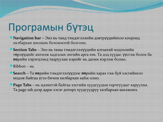 Програмын бүтэц
Navigation bar – Энэ нь танд тэмдэглэлийн дэвтрүүдийнхээ хооронд

хялбархан шилжих боломжтой болгоно.

Section Tabs – Энэ нь таны тэмдэглэлүүдийн ялгаатай мэдээлийн

төрлүүдийг ангилж хадгалах энгийн арга юм. Та дэд хуудас үүсгэж болох ба
өөрийн хэрэгцээнд тааруулан нэрийг нь дахин нэрлэж болно.

Ribbon – нь
Search – Та өөрийн тэмдэглэлүүдээс өөрийн харах гэж буй хэсгийнхээ

мэдэж байгаа үгээ бичин хялбархан хайж олно.

Page Tabs – нь идэвхтэй байгаа хэсгийн хуудсуудын гарчгуудыг харуулна.

Та page tab дээр дарж хэсэг доторх хуудсуудруу хялбархан шилжинэ.

 