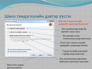 Шинэ тэмдэглэлийн дэвтэр үүсгэх
Хэн энэ тэмдэглэлийн
дэвтрийг ашиглаж болох вэ?
Энэ компьютер дээр би
үүнийг ашиглана
Би үүнийг олон
компьютер дээр ашиглана
Олон хүн тэмдэглэлийн
дэвтрийг хуваалцах болно.
Тэмдэглэлийн дэвтрийг
сэрвэр дээр хадгална
Энэ компьютер дээр share
хийгдсэн хавтсанд хадгална
Next товч даран
үргэлжлүүлэх..

 