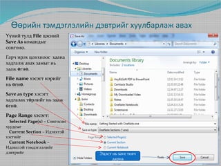 Өөрийн тэмдэглэлийн дэвтрийг хуулбарлаж авах
Үүний тулд File цэсний
Save As командыг
сонгоно.
Гарч ирэх цонхноос хаана
хадгалж авах замыг нь
зааж өгнө.
File name хэсэгт нэрийг
нь өгнө.
Save as type хэсэгт
хадгалах төрлийг нь зааж
өгнө.
Page Range хэсэгт:
Selected Page(s) – Сонгосон
хуудсыг
Current Section – Идэвхтэй
хэсгийг
Current Notebook –
Идэвхтэй тэмдэглэлийг
дэвтрийг

Эцэст нь save товч
дарна

 