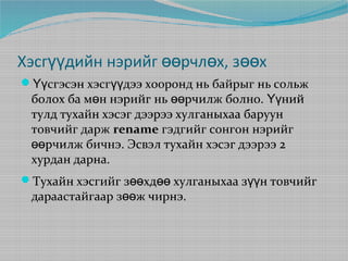 Хэсгүүдийн нэрийг өөрчлөх, зөөх
Үүсгэсэн хэсгүүдээ хооронд нь байрыг нь сольж

болох ба мөн нэрийг нь өөрчилж болно. Үүний
тулд тухайн хэсэг дээрээ хулганыхаа баруун
товчийг дарж rename гэдгийг сонгон нэрийг
өөрчилж бичнэ. Эсвэл тухайн хэсэг дээрээ 2
хурдан дарна.

Тухайн хэсгийг зөөхдөө хулганыхаа зүүн товчийг

дараастайгаар зөөж чирнэ.

 