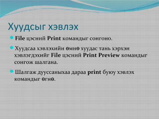 Хуудсыг хэвлэх
File цэсний Print командыг сонгоно.
Хуудсаа хэвлэхийн өмнө хуудас тань хэрхэн

хэвлэгдэхийг File цэсний Print Preview командыг
сонгож шалгана.

Шалгаж дууссаныхаа дараа print буюу хэвлэх

командыг өгнө.

 