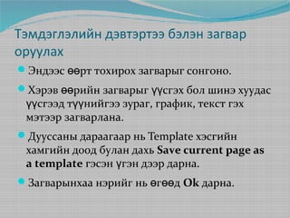 Тэмдэглэлийн дэвтэртээ бэлэн загвар
оруулах
Эндээс өөрт тохирох загварыг сонгоно.
Хэрэв өөрийн загварыг үүсгэх бол шинэ хуудас

үүсгээд түүнийгээ зураг, график, текст гэх
мэтээр загварлана.

Дууссаны дараагаар нь Template хэсгийн

хамгийн доод булан дахь Save current page as
a template гэсэн үгэн дээр дарна.

Загварынхаа нэрийг нь өгөөд Ok дарна.

 