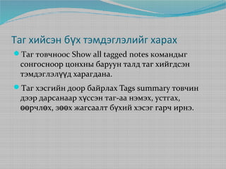 Таг хийсэн бүх тэмдэглэлийг харах
Таг товчноос Show all tagged notes командыг

сонгосноор цонхны баруун талд таг хийгдсэн
тэмдэглэлүүд харагдана.

Таг хэсгийн доор байрлах Tags summary товчин

дээр дарсанаар хүссэн таг-аа нэмэх, устгах,
өөрчлөх, зөөх жагсаалт бүхий хэсэг гарч ирнэ.

 