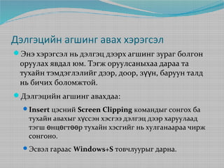 Дэлгэцийн агшинг авах хэрэгсэл
Энэ хэрэгсэл нь дэлгэц дээрх агшинг зураг болгон

оруулах явдал юм. Тэгж оруулсаныхаа дараа та
тухайн тэмдэглэлийг дээр, доор, зүүн, баруун талд
нь бичих боломжтой.

Дэлгэцийн агшинг авахдаа:
Insert цэсний Screen Clipping командыг сонгох ба

тухайн авахыг хүссэн хэсгээ дэлгэц дээр харуулаад
тэгш өнцөгтөөр тухайн хэсгийг нь хулганаараа чирж
сонгоно.

Эсвэл гараас Windows+S товчлуурыг дарна.

 