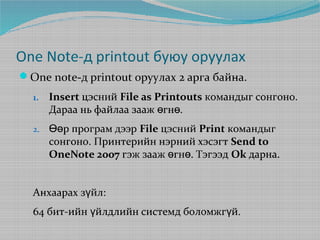 One Note-д printout буюу оруулах
One note-д printout оруулах 2 арга байна.
1.

Insert цэсний File as Printouts командыг сонгоно.
Дараа нь файлаа зааж өгнө.

2.

Өөр програм дээр File цэсний Print командыг
сонгоно. Принтерийн нэрний хэсэгт Send to
OneNote 2007 гэж зааж өгнө. Тэгээд Ok дарна.

Анхаарах зүйл:
64 бит-ийн үйлдлийн системд боломжгүй.

 