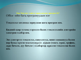 One Note юуг хийхэд зориулагдсан програм бэ?

Office -ийн багц програмуудын нэг

Тэмдэглэл хөтлөхөд зориулсан цогц програм юм.
Бидний өдөр тутамд хэрэглээ болох тэмдэглэлийн дэвтэрийн
электрон хэлбэр юм.
Энэ дэвтэртээ тэмдэглэл, сануулгууд, шинэ санаанууд болон
өөр бусад хүссэн мэдээлэлүүдээ дурын (текст, зураг, график,
дүрс бичлэг, дуу бичлэг ) хэлбэрээр дүрслэн тэмдэглэж болох
юм.

 