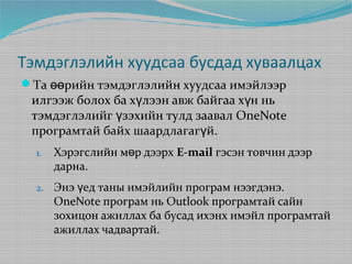 Тэмдэглэлийн хуудсаа бусдад хуваалцах
Та өөрийн тэмдэглэлийн хуудсаа имэйлээр

илгээж болох ба хүлээн авж байгаа хүн нь
тэмдэглэлийг үзэхийн тулд заавал OneNote
програмтай байх шаардлагагүй.
1.

Хэрэгслийн мөр дээрх E-mail гэсэн товчин дээр
дарна.

2.

Энэ үед таны имэйлийн програм нээгдэнэ.
OneNote програм нь Outlook програмтай сайн
зохицон ажиллах ба бусад ихэнх имэйл програмтай
ажиллах чадвартай.

 