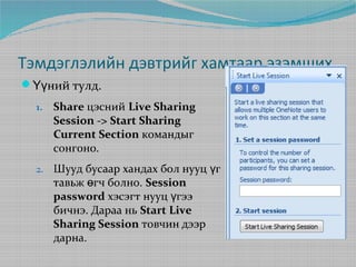 Тэмдэглэлийн дэвтрийг хамтаар эзэмших
Үүний тулд.
1.

Share цэсний Live Sharing
Session -> Start Sharing
Current Section командыг
сонгоно.

2.

Шууд бусаар хандах бол нууц үг
тавьж өгч болно. Session
password хэсэгт нууц үгээ
бичнэ. Дараа нь Start Live
Sharing Session товчин дээр
дарна.

 