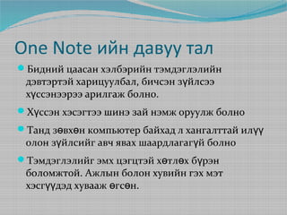 One Note ийн давуу тал
Бидний цаасан хэлбэрийн тэмдэглэлийн

дэвтэртэй харицуулбал, бичсэн зүйлсээ
хүссэнээрээ арилгаж болно.

Хүссэн хэсэгтээ шинэ зай нэмж оруулж болно
Танд зөвхөн компьютер байхад л хангалттай илүү

олон зүйлсийг авч явах шаардлагагүй болно

Тэмдэглэлийг эмх цэгцтэй хөтлөх бүрэн

боломжтой. Ажлын болон хувийн гэх мэт
хэсгүүдэд хувааж өгсөн.

 