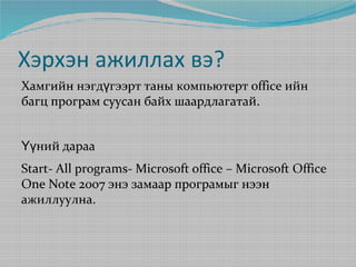 Хэрхэн ажиллах вэ?
Хамгийн нэгдүгээрт таны компьютерт office ийн
багц програм суусан байх шаардлагатай.
Үүний дараа
Start- All programs- Microsoft office – Microsoft Office
One Note 2007 энэ замаар програмыг нээн
ажиллуулна.

 