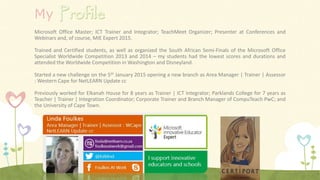 My
Microsoft Office Master; ICT Trainer and Integrator; TeachMeet Organizer; Presenter at Conferences and
Webinars and, of course, MIE Expert 2015.
Trained and Certified students, as well as organized the South African Semi-Finals of the Microsoft Office
Specialist Worldwide Competition 2013 and 2014 – my students had the lowest scores and durations and
attended the Worldwide Competition in Washington and Disneyland.
Started a new challenge on the 5th January 2015 opening a new branch as Area Manager | Trainer | Assessor
: Western Cape for NetLEARN Update cc
Previously worked for Elkanah House for 8 years as Trainer | ICT Integrator; Parklands College for 7 years as
Teacher | Trainer | Integration Coordinator; Corporate Trainer and Branch Manager of CompuTeach PwC; and
the University of Cape Town.
 
