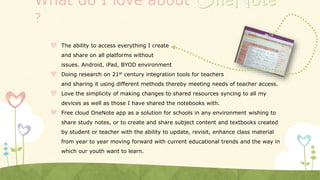 What do I love about
?
 The ability to access everything I create
and share on all platforms without
issues. Android, iPad, BYOD environment
 Doing research on 21st century integration tools for teachers
and sharing it using different methods thereby meeting needs of teacher access.
 Love the simplicity of making changes to shared resources syncing to all my
devices as well as those I have shared the notebooks with.
 Free cloud OneNote app as a solution for schools in any environment wishing to
share study notes, or to create and share subject content and textbooks created
by student or teacher with the ability to update, revisit, enhance class material
from year to year moving forward with current educational trends and the way in
which our youth want to learn.
 