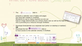 What do I love about
?
 The Add-in
presents a calendar view of dates and pages
you have last created or modified.
Wonderful to use to inspire teachers as one can
load an image electronically as it shows what’s new as well as the type of tool
one is providing as a resource through OneNote!
 Download OneCalendar as a separate tool [either on desktop or taskbar]
OR
 Download the full Add-in
to have access to the calendar directly in OneNote
 