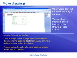 Get to know OneNoteMove notes on a pageThe meeting is over, and your notes are all over the page. Now you’d like to organize them and combine a few notes into the same paragraph. Animation: Right-click, and click Play.The animation shows how you can move notes by moving the note container; move text from one container to another; combine note containers; and more. 