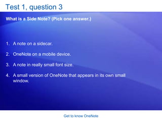 Get to know OneNoteSide Note: Desktop sticky notesIf you’re one of those people who has sticky notes everywhere to remind you to do things, you’re going to like Side Note.Side Note is a small version of OneNote that appears in its own small window and that can stay on top of all the other windows on your desktop.So if you’re reading an e-mail message that has a valuable nugget or suddenly remember that you need to water the plants, just press the Windows logo key + N. 