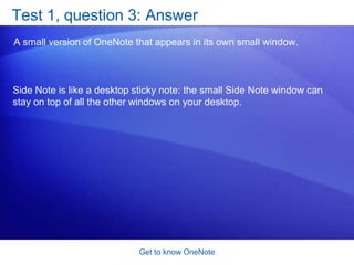 Get to know OneNoteSuggestions for practiceWork with text. Copy notes and screen clips from other places. Use Side Note.See how to work with other Microsoft Office programs. Work with drawings. Optional: Experiment with freehand drawing and the lasso. Online practice (requires OneNote 2007)