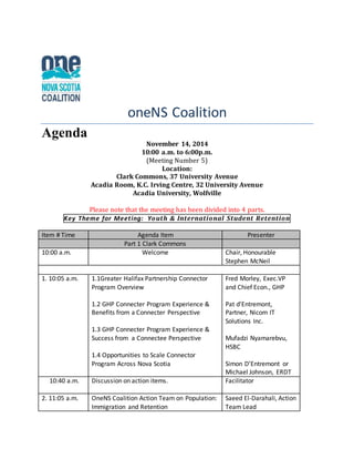 oneNS Coalition 
Agenda 
November 14, 2014 
10:00 a.m. to 6:00p.m. 
(Meeting Number 5) 
Location: 
Clark Commons, 37 University Avenue 
Acadia Room, K.C. Irving Centre, 32 University Avenue 
Acadia University, Wolfville 
Please note that the meeting has been divided into 4 parts. 
Key Theme for Meet ing: Youth & International Student Retention 
Item # Time Agenda Item Presenter 
Part 1 Clark Commons 
10:00 a.m. Welcome Chair, Honourable 
Stephen McNeil 
1. 10:05 a.m. 1.1Greater Halifax Partnership Connector 
Program Overview 
1.2 GHP Connecter Program Experience & 
Benefits from a Connecter Perspective 
1.3 GHP Connecter Program Experience & 
Success from a Connectee Perspective 
1.4 Opportunities to Scale Connector 
Program Across Nova Scotia 
Fred Morley, Exec.VP 
and Chief Econ., GHP 
Pat d’Entremont, 
Partner, Nicom IT 
Solutions Inc. 
Mufadzi Nyamarebvu, 
HSBC 
Simon D’Entremont or 
Michael Johnson, ERDT 
10:40 a.m. Discussion on action items. Facilitator 
2. 11:05 a.m. 
OneNS Coalition Action Team on Population: 
Immigration and Retention 
Saeed El-Darahali, Action 
Team Lead 
 