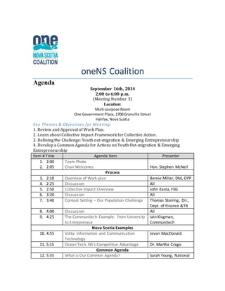 oneNS Coalition 
Agenda 
September 16th, 2014 
2:00 to 6:00 p.m. 
(Meeting Number 3) 
Location: 
Multi-purpose Room 
One Government Place, 1700 Granville Street 
Halifax, Nova Scotia 
Key Themes & Objectives for Meeting: 
1. Review and Approval of Work Plan. 
2. Learn about Collective Impact Framework for Collective Action. 
3. Defining the Challenge: Youth out-migration & Emerging Entrepreneurship 
4. Develop a Common Agenda for Actions on Youth Out-migration & Emerging 
Entrepreneurship 
Item # Time Agenda Item Presenter 
1. 2:00 
2. 2:05 
Team Photo 
Chair Welcomes 
Hon. Stephen McNeil 
Process 
3. 2:10 Overview of Work-plan Bernie Miller, DM, OPP 
4. 2:25 Discussion All 
5. 2:50 Collective Impact Overview John Kania, FSG 
6. 3:20 Discussion All 
7. 3:40 Context Setting – Our Population Challenge Thomas Storring, Dir., 
Dept. of Finance &TB 
8. 4:00 Discussion All 
9. 4:25 The Communitech Example: from University 
to Entrepreneur 
Iain Klugman, 
Communitech 
Nova Scotia Examples 
10. 4:55 Volta: Information and Communication 
Technology 
Jevon MacDonald 
11. 5:15 Ocean Tech: NS’s Competitive Advantage Dr. Martha Crago 
Common Agenda 
12. 5:35 What is Our Common Agenda? Sarah Young, National 
