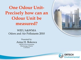 1
One Odour Unit-
Precisely how can an
Odour Unit be
measured?
WEF/A&WMA
Odors and Air Pollutants 2010
Presented by:
Anna H. Bokowa
ORTECH Environmental
Mississauga, Ontario
CANADA
 