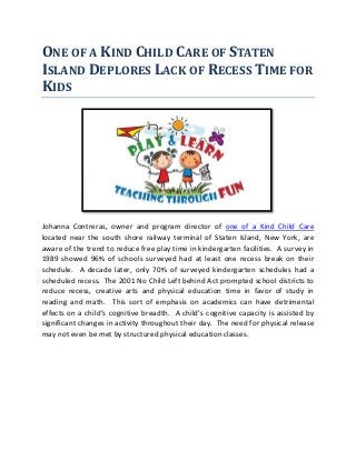 ONE OF A KIND CHILD CARE OF STATEN
ISLAND DEPLORES LACK OF RECESS TIME FOR
KIDS
Johanna Contreras, owner and program director of one of a Kind Child Care
located near the south shore railway terminal of Staten Island, New York, are
aware of the trend to reduce free play time in kindergarten facilities. A survey in
1989 showed 96% of schools surveyed had at least one recess break on their
schedule. A decade later, only 70% of surveyed kindergarten schedules had a
scheduled recess. The 2001 No Child Left behind Act prompted school districts to
reduce recess, creative arts and physical education time in favor of study in
reading and math. This sort of emphasis on academics can have detrimental
effects on a child’s cognitive breadth. A child’s cognitive capacity is assisted by
significant changes in activity throughout their day. The need for physical release
may not even be met by structured physical education classes.
 