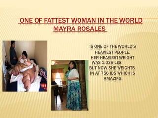 ONE OF FATTEST WOMAN IN THE WORLD
MAYRA ROSALES
IS ONE OF THE WORLD'S
HEAVIEST PEOPLE.
HER HEAVIEST WEIGHT
WAS 1,036 LBS.
BUT NOW SHE WEIGHTS
IN AT 756 IBS WHICH IS
AMAZING.
 