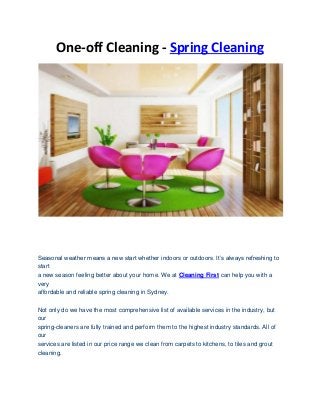 One-off Cleaning - Spring Cleaning
Seasonal weather means a new start whether indoors or outdoors. It’s always refreshing to
start
a new season feeling better about your home. We at Cleaning First can help you with a
very
affordable and reliable spring cleaning in Sydney.
Not only do we have the most comprehensive list of available services in the industry, but
our
spring-cleaners are fully trained and perform them to the highest industry standards. All of
our
services are listed in our price range we clean from carpets to kitchens, to tiles and grout
cleaning.
 