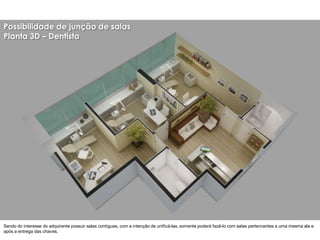 Possibilidade de junção de salas
Planta 3D – Dentista




Sendo do interesse do adquirente possuir salas contíguas, com a intenção de unificá-las, somente poderá fazê-lo com salas pertencentes a uma mesma ala e
após a entrega das chaves.
 