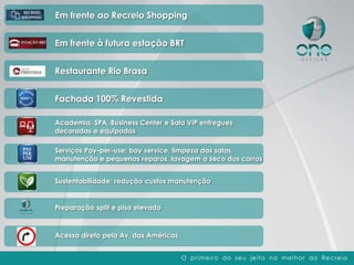 Em frente ao Recreio Shopping


Em frente à futura estação BRT


Restaurante Rio Brasa


Fachada 100% Revestida

Academia, SPA, Business Center e Sala VIP entregues
decoradas e equipadas

Serviços Pay-per-use: boy service, limpeza das salas,
manutenção e pequenos reparos, lavagem a seco dos carros


Sustentabilidade: redução custos manutenção


Preparação split e piso elevado



Acesso direto pela Av. das Américas


                                      O p r im e ir o do se u je it o n o m e l h o r do Re cre io
 