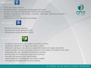 O primeiro do seu jeito no melhor do Recreio
Segurança
• CFTV nas áreas comuns
• Monitoramento e gravação de imagens 24 horas
• Acesso via web ao sistema de CFTV das áreas comuns
• Cartões magnéticos de acesso, catracas, cancelas, sensores de porta e
segurança 24 horas
• Infraestrutura para gerador de energia
Tecnologia
• Wireless nas áreas comuns
• Infraestrutura para telefonia VOIP
• Infraestrutura para interfone (PAX)
Sustentabilidade
• Torneiras com redutor de vazão nas áreas comuns
• Medição individual de água nas lojas e salas
• Retenção de águas da chuva e aproveitamento em regas de jardim
• Coleta seletiva de lixo nas áreas comuns e em todas os andares das salas
• Lâmpadas de alta eficiência nas áreas comuns
• Automação da iluminação das áreas comuns
• Previsão de espaço para bicicletário
• Automatização da irrigação das áreas verdes
• Paisagismo privilegiando árvores nativas
 