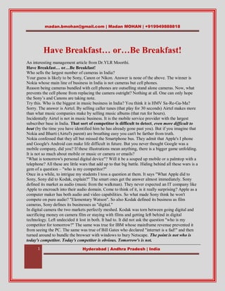 madan.bmohan@gmail.com | Madan MOHAN | +919949888818




          Have Breakfast… or…Be Breakfast!
An interesting management article from Dr.YLR Moorthi.
Have Breakfast… or…Be Breakfast!
Who sells the largest number of cameras in India?
Your guess is likely to be Sony, Canon or Nikon. Answer is none of the above. The winner is
Nokia whose main line of business in India is not cameras but cell phones.
Reason being cameras bundled with cell phones are outselling stand alone cameras. Now, what
prevents the cell phone from replacing the camera outright? Nothing at all. One can only hope
the Sony’s and Canons are taking note.
Try this. Who is the biggest in music business in India? You think it is HMV Sa-Re-Ga-Ma?
Sorry. The answer is Airtel. By selling caller tunes (that play for 30 seconds) Airtel makes more
than what music companies make by selling music albums (that run for hours).
Incidentally Airtel is not in music business. It is the mobile service provider with the largest
subscriber base in India. That sort of competitor is difficult to detect, even more difficult to
beat (by the time you have identified him he has already gone past you). But if you imagine that
Nokia and Bharti (Airtel's parent) are breathing easy you can't be farther from truth.
Nokia confessed that they all but missed the Smartphone bus. They admit that Apple's I phone
and Google's Android can make life difficult in future. But you never thought Google was a
mobile company, did you? If these illustrations mean anything, there is a bigger game unfolding.
It is not so much about mobile or music or camera or emails?
"What is tomorrow's personal digital device"? Will it be a souped up mobile or a palmtop with a
telephone? All these are little wars that add up to that big battle. Hiding behind all these wars is a
gem of a question – "who is my competitor?"
Once in a while, to intrigue my students I toss a question at them. It says "What Apple did to
Sony, Sony did to Kodak, explain?" The smart ones get the answer almost immediately. Sony
defined its market as audio (music from the walkman). They never expected an IT company like
Apple to encroach into their audio domain. Come to think of it, is it really surprising? Apple as a
computer maker has both audio and video capabilities. So what made Sony think he won't
compete on pure audio? "Elementary Watson". So also Kodak defined its business as film
cameras, Sony defines its businesses as "digital."
In digital camera the two markets perfectly meshed. Kodak was torn between going digital and
sacrificing money on camera film or staying with films and getting left behind in digital
technology. Left undecided it lost in both. It had to. It did not ask the question "who is my
competitor for tomorrow?" The same was true for IBM whose mainframe revenue prevented it
from seeing the PC. The same was true of Bill Gates who declared "internet is a fad!" and then
turned around to bundle the browser with windows to bury Netscape. The point is not who is
today's competitor. Today's competitor is obvious. Tomorrow's is not.
      1                          Hyderabad | Andhra Pradesh | India
 