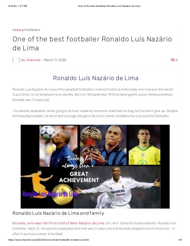 4/16/22, 1:27 PM One of the best footballer Ronaldo Luís Nazário de Lima
https://www.chandniz.xyz/2022/03/one-of-best-footballer-ronaldo-luis.html 1/8
Home  footballers
by chalsreal - March 11, 2022  0
One of the best footballer Ronaldo Luís Nazário
de Lima
 Ronaldo Luís Nazário de Lima
Ronaldo Luís Nazário de Lima of the greatest footballers in Brazil history and Ronaldo, who has won the World
Cup 2 times, is not tempted in any identity. Born on 18 September 1976 he belonged to a poor family and When
Ronaldo was 11 years old,
 his parents separated. While going to school, suddenly someone snatched his bag, but he didn't give up. Despite
all these big troubles, he never lost courage and gave life to his career, and Become a successful footballer.
Ronaldo Luís Nazár io de Lima and family
Ronaldo, who was t he t hird child of Nélio Nazário de Lima , Snr. And  Sônia dos Santos Barata. Ronaldo has
a brother,  Nélio Jr. His parents separated when he was 11 years old, and Ronaldo dropped out of school shortly
after to pursue a career in football.

 