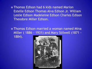  Thomas

Edison had 6 kids named Marion
Estelle Edison Thomas Alva Edison Jr. William
Leslie Edison Madeleine Edison Charles Edison
Theodore Miller Edison.

 Thomas

Edison married a woman named Mina
Miller ( 1886 - 1931) and Mary Stilwell (1871 1884).

 