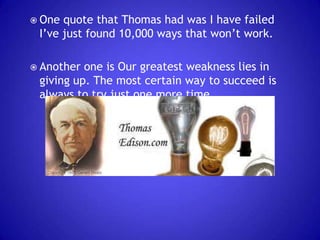  One

quote that Thomas had was I have failed
I’ve just found 10,000 ways that won’t work.

 Another

one is Our greatest weakness lies in
giving up. The most certain way to succeed is
always to try just one more time.

 