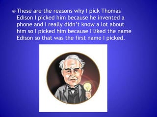  These

are the reasons why I pick Thomas
Edison I picked him because he invented a
phone and I really didn’t know a lot about
him so I picked him because I liked the name
Edison so that was the first name I picked.

 