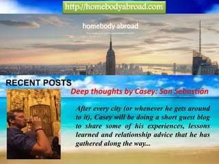 RECENT POSTS
After every city (or whenever he gets around
to it), Casey will be doing a short guest blog
to share some of his experiences, lessons
learned and relationship advice that he has
gathered along the way...
Deep thoughts by Casey: San Sebastián
http://homebodyabroad.com
 