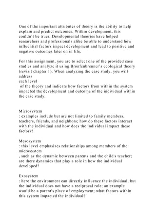 One of the important attributes of theory is the ability to help
explain and predict outcomes. Within development, this
couldn’t be truer. Developmental theories have helped
researchers and professionals alike be able to understand how
influential factors impact development and lead to positive and
negative outcomes later on in life.
For this assignment, you are to select one of the provided case
studies and analyze it using Bronfenbrenner’s ecological theory
(revisit chapter 1). When analyzing the case study, you will
address
each level
of the theory and indicate how factors from within the system
impacted the development and outcome of the individual within
the case study.
Microsystem
: examples include but are not limited to family members,
teachers, friends, and neighbors; how do these factors interact
with the individual and how does the individual impact these
factors?
Mesosystem
: this level emphasizes relationships among members of the
microsystem
, such as the dynamic between parents and the child's teacher;
are there dynamics that play a role in how the individual
developed?
Exosystem
: here the environment can directly influence the individual, but
the individual does not have a reciprocal role; an example
would be a parent's place of employment; what factors within
this system impacted the individual?
 