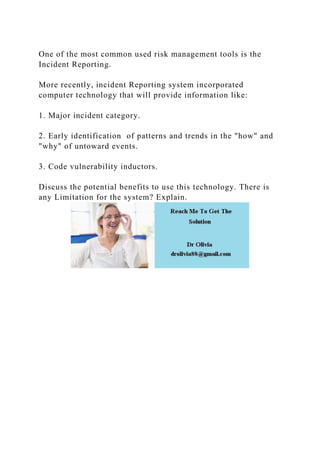 One of the most common used risk management tools is the
Incident Reporting.
More recently, incident Reporting system incorporated
computer technology that will provide information like:
1. Major incident category.
2. Early identification of patterns and trends in the "how" and
"why" of untoward events.
3. Code vulnerability inductors.
Discuss the potential benefits to use this technology. There is
any Limitation for the system? Explain.
 