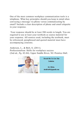 One of the most common workplace communication tools is a
telephone. What key principles should you keep in mind when
conveying a message via phone versus communicating by
email? Include a clear description of phone and email etiquette
in your response.
Your response should be at least 200 words in length. You are
required to use at least your textbook as source material for
your response. All sources used, including the textbook, must
be referenced; paraphrased and quoted material must have
accompanying citations.
Anderson, L., & Bolt, S. (2011).
Professionalism: Skills for workplace success
(2nd ed., Pg. 82-84). Upper Saddle River, NJ: Prentice Hall.
 