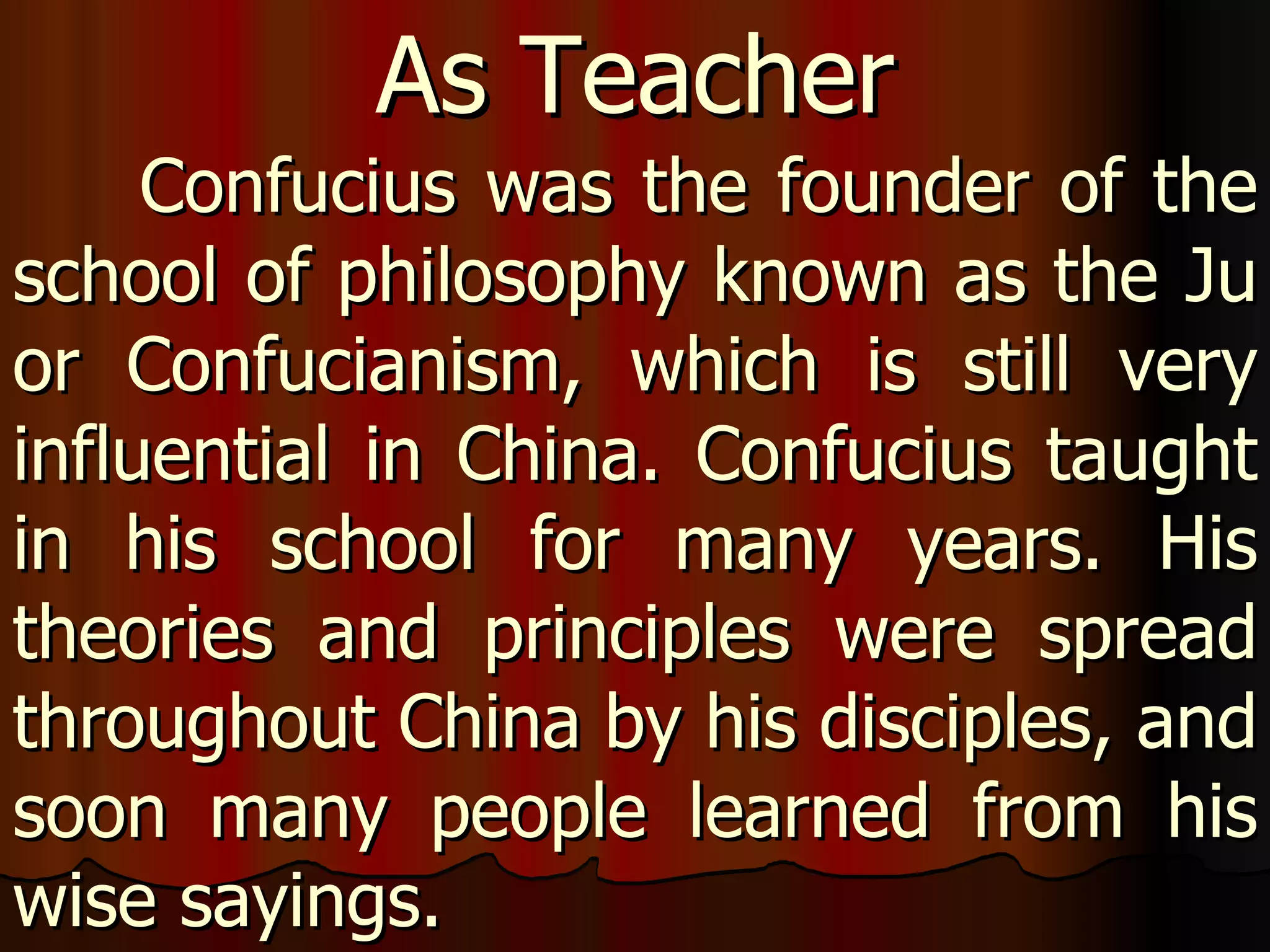 Confucius was the founder of the school of philosophy known as the Ju or Confucianism, which is still very influential in China. Confucius taught in his school for many years. His theories and principles were spread throughout China by his disciples, and soon many people learned from his wise sayings.  As Teacher 