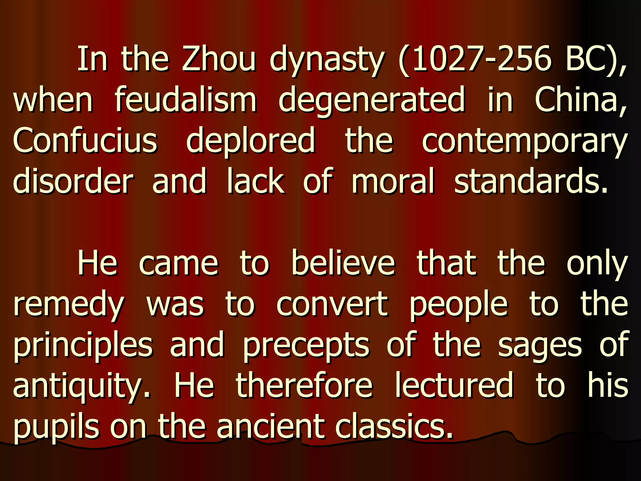 In the Zhou dynasty (1027-256 BC), when feudalism degenerated in China, Confucius deplored the contemporary disorder and lack of moral standards.  He came to believe that the only remedy was to convert people to the principles and precepts of the sages of antiquity. He therefore lectured to his pupils on the ancient classics.  