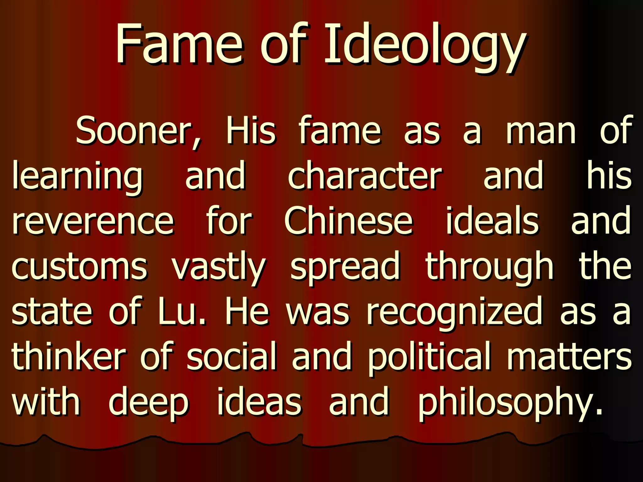 Sooner, His fame as a man of learning and character and his reverence for Chinese ideals and customs vastly spread through the state of Lu. He was recognized as a thinker of social and political matters with deep ideas and philosophy.  Fame of Ideology 