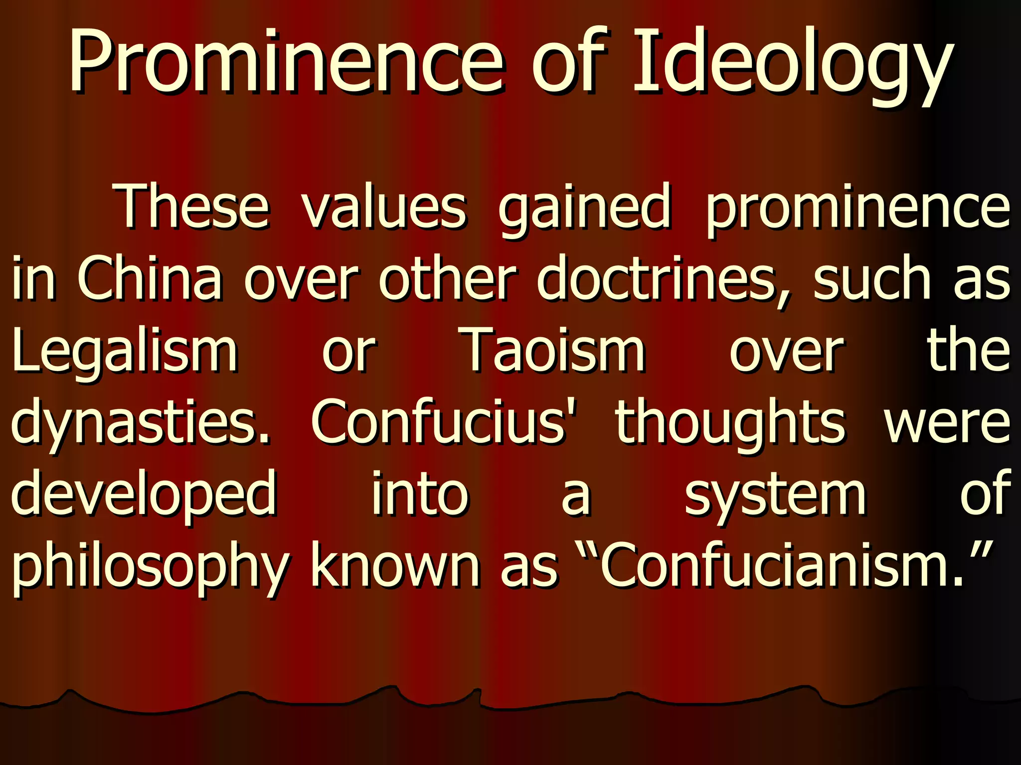 These values gained prominence in China over other doctrines, such as Legalism or Taoism over the dynasties. Confucius' thoughts were developed into a system of philosophy known as “Confucianism.”  Prominence of Ideology 