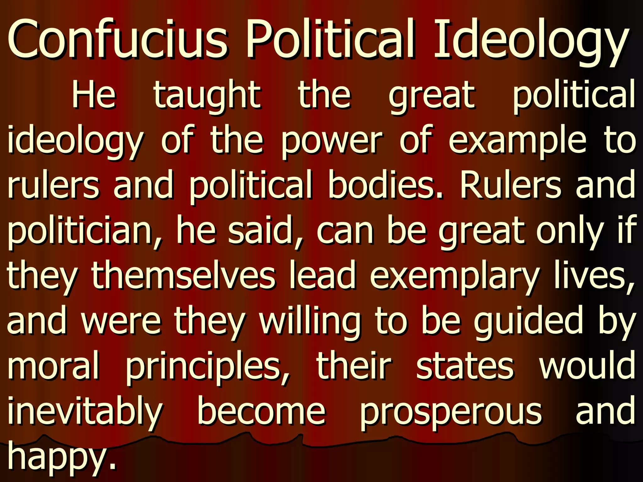 He taught the great political ideology of the power of example to rulers and political bodies. Rulers and politician, he said, can be great only if they themselves lead exemplary lives, and were they willing to be guided by moral principles, their states would inevitably become prosperous and happy.  Confucius Political Ideology 